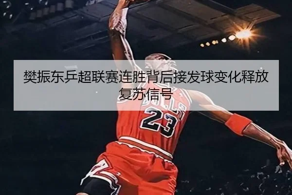 樊振东乒超联赛连胜背后接发球变化释放复苏信号